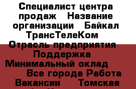 Специалист центра продаж › Название организации ­ Байкал-ТрансТелеКом › Отрасль предприятия ­ Поддержка › Минимальный оклад ­ 20 000 - Все города Работа » Вакансии   . Томская обл.,Кедровый г.